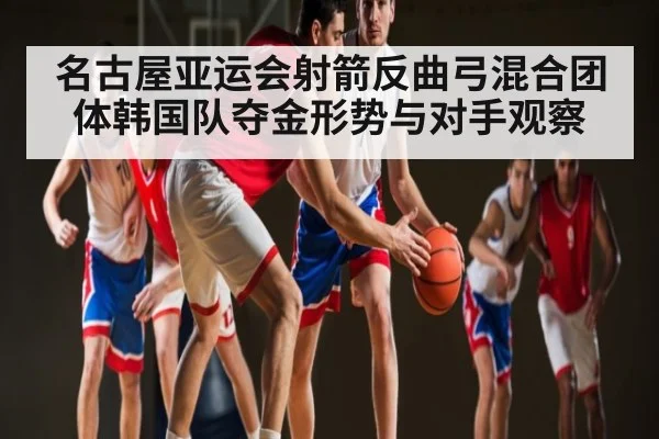 名古屋亚运会射箭反曲弓混合团体韩国队夺金形势与对手观察