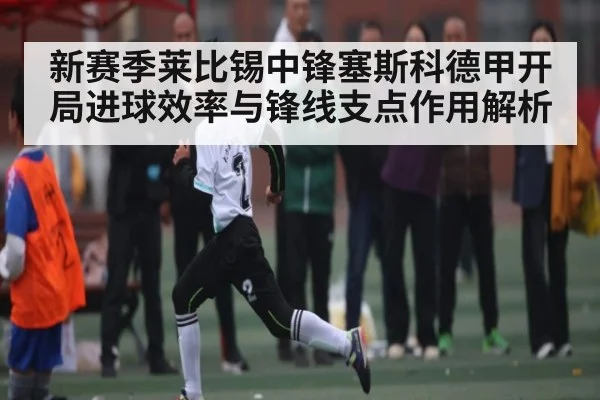 新赛季莱比锡中锋塞斯科德甲开局进球效率与锋线支点作用解析（c7）