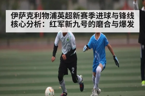 伊萨克利物浦英超新赛季进球与锋线核心分析：红军新九号的磨合与爆发（c7）